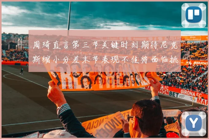 周琦直言第三节关键时刻期待尼克斯缩小分差末节表现不佳将面临挑战