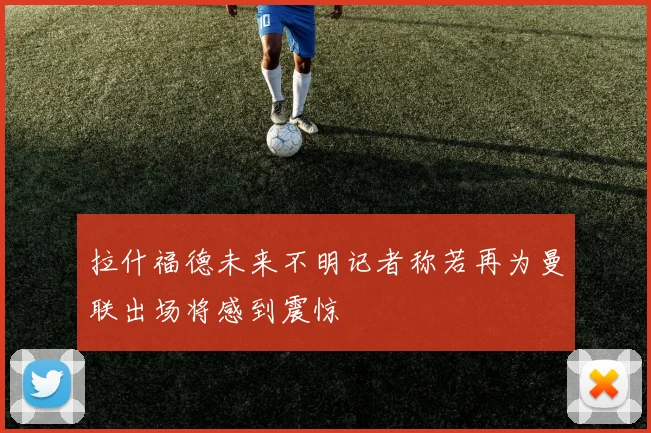 拉什福德未来不明记者称若再为曼联出场将感到震惊