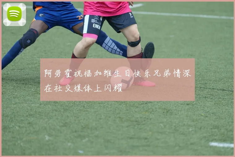 阿劳霍祝福加维生日快乐兄弟情深在社交媒体上闪耀