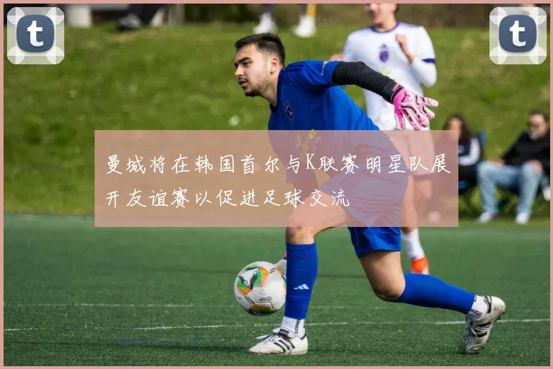 曼城将在韩国首尔与K联赛明星队展开友谊赛以促进足球交流