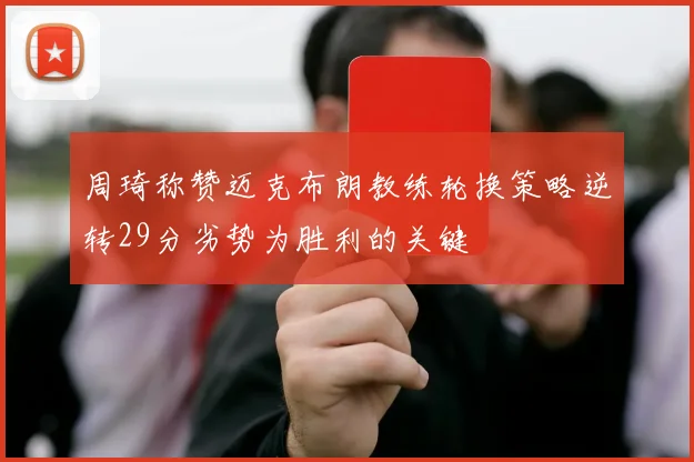 周琦称赞迈克布朗教练轮换策略逆转29分劣势为胜利的关键
