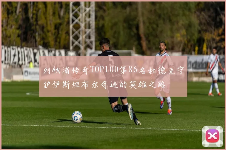 利物浦传奇TOP100第86名杜德克守护伊斯坦布尔奇迹的英雄之路
