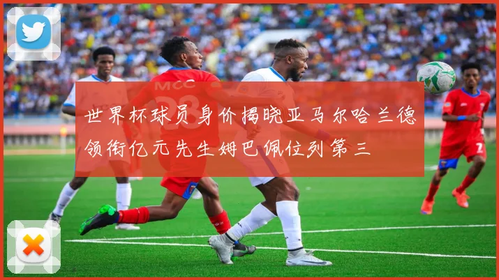 世界杯球员身价揭晓亚马尔哈兰德领衔亿元先生姆巴佩位列第三