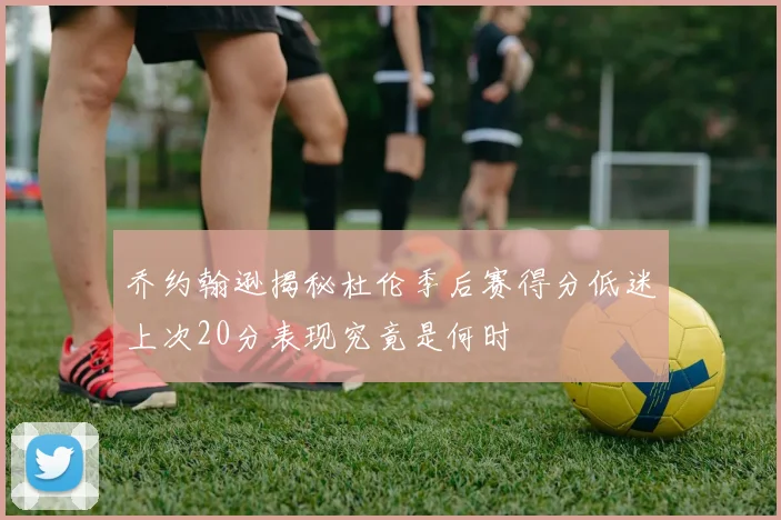 乔约翰逊揭秘杜伦季后赛得分低迷上次20分表现究竟是何时