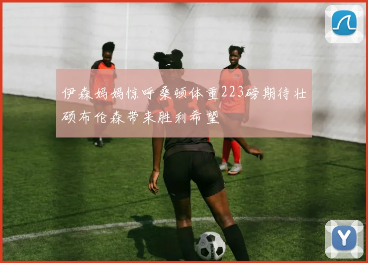 伊森妈妈惊呼桑顿体重223磅期待壮硕布伦森带来胜利希望