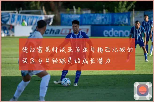 德拉富恩特谈亚马尔与梅西比较的误区与年轻球员的成长潜力