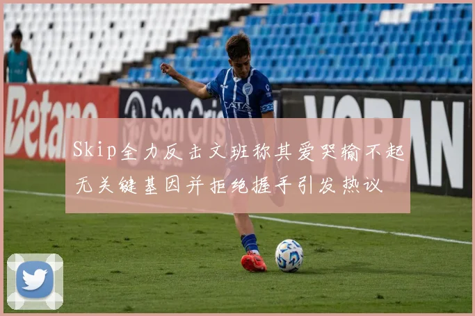 Skip全力反击文班称其爱哭输不起无关键基因并拒绝握手引发热议