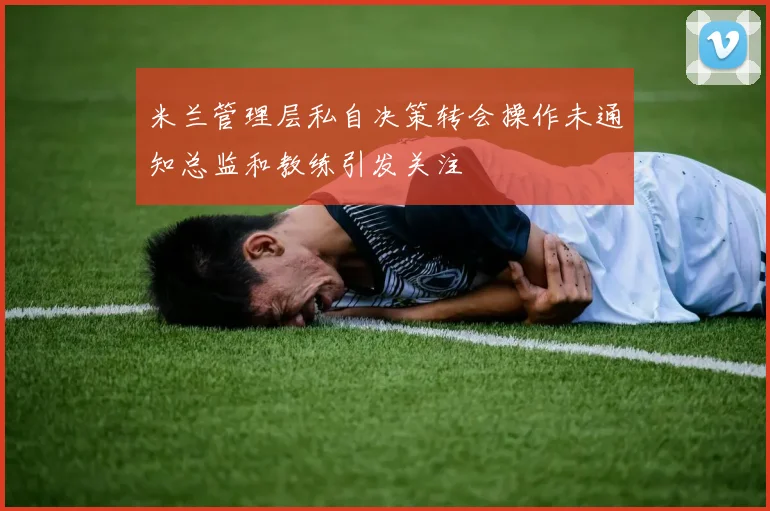 米兰管理层私自决策转会操作未通知总监和教练引发关注
