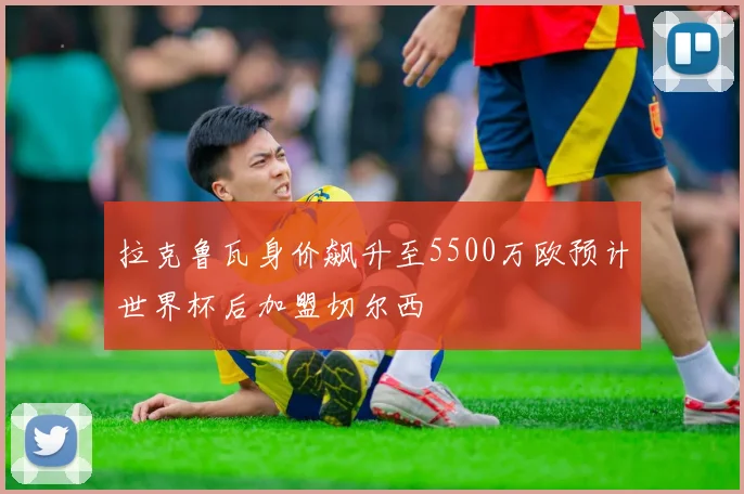 拉克鲁瓦身价飙升至5500万欧预计世界杯后加盟切尔西