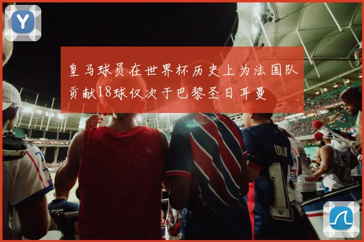 皇马球员在世界杯历史上为法国队贡献18球仅次于巴黎圣日耳曼
