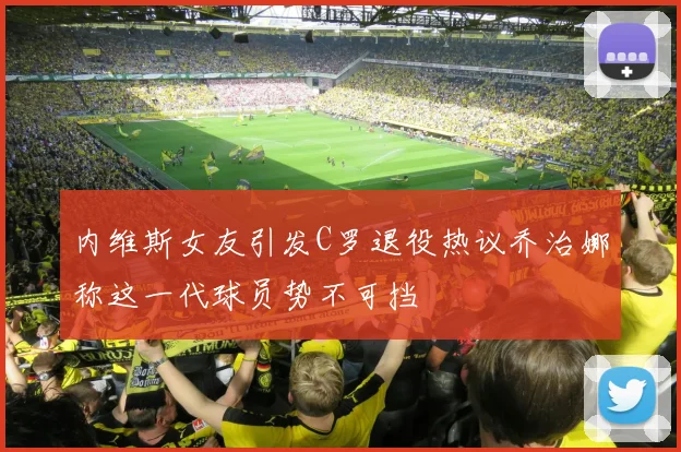 内维斯女友引发C罗退役热议乔治娜称这一代球员势不可挡