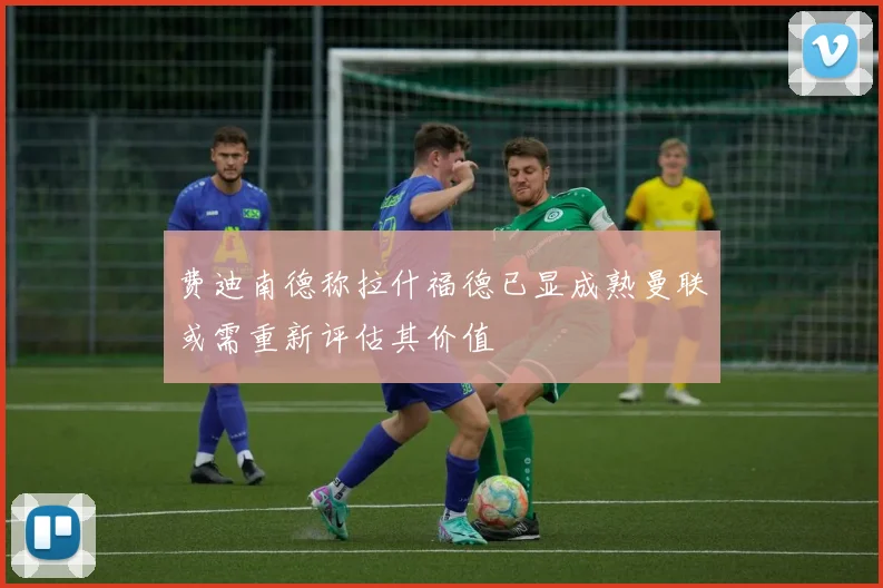 费迪南德称拉什福德已显成熟曼联或需重新评估其价值