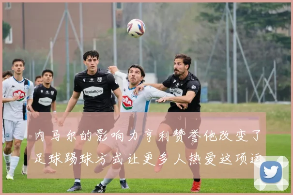 内马尔的影响力亨利赞誉他改变了足球踢球方式让更多人热爱这项运动