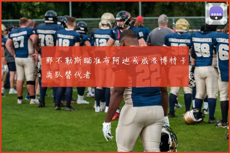 那不勒斯瞄准布阿迪或成洛博特卡离队替代者