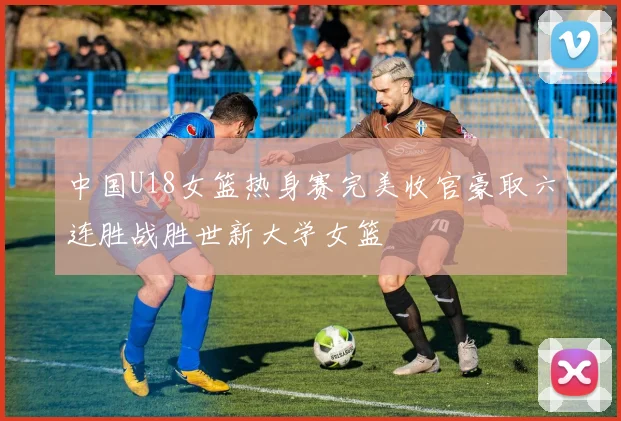 中国U18女篮热身赛完美收官豪取六连胜战胜世新大学女篮