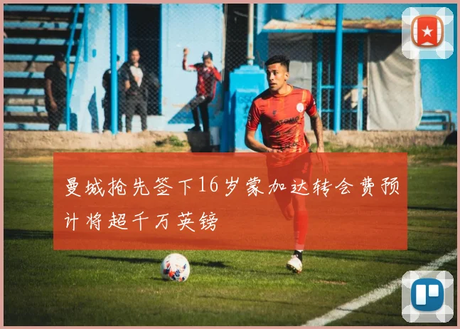 曼城抢先签下16岁蒙加达转会费预计将超千万英镑