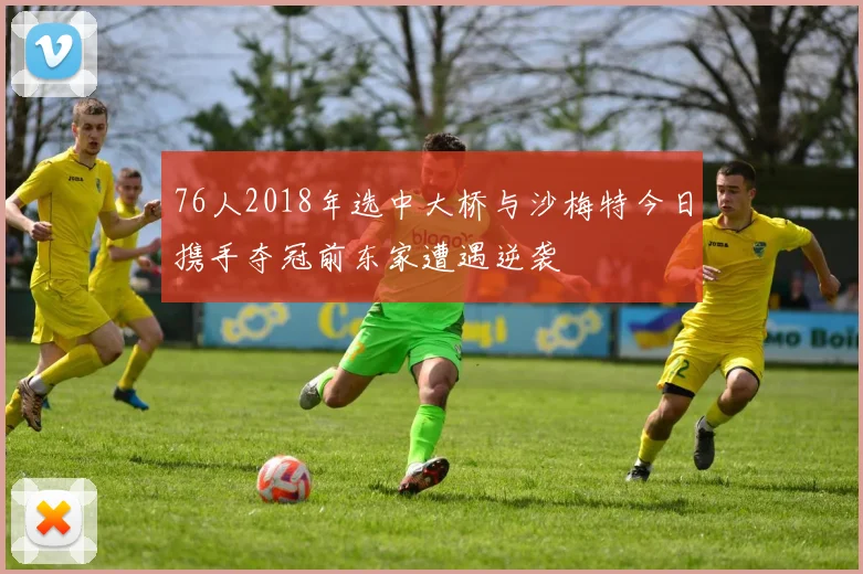 76人2018年选中大桥与沙梅特今日携手夺冠前东家遭遇逆袭