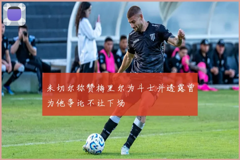米切尔称赞梅里尔为斗士并透露曾为他争论不让下场
