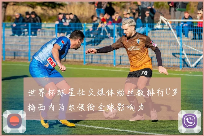 世界杯球星社交媒体粉丝数排行C罗梅西内马尔领衔全球影响力